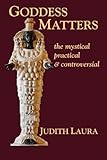 Goddess Matters: The Mystical, Practical, & Controversial