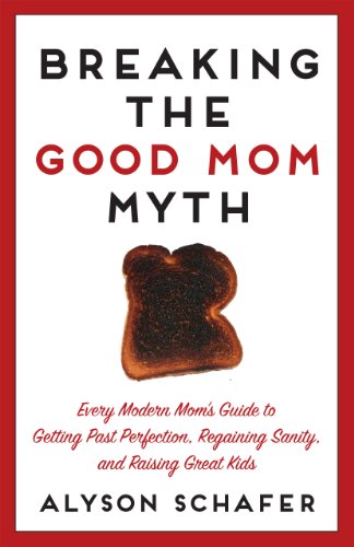 Breaking The Good Mom Myth: Every Mom's Modern Guide to Getting Past Perfection, Regaining Sanity, and Raising Great Kids