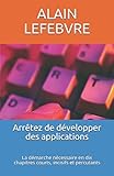 Arrêtez de développer des applications: La démarche nécessaire en dix chapitres courts, incisifs by ALAIN LEFEBVRE