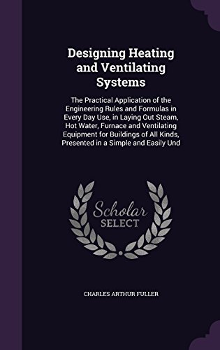 Designing Heating and Ventilating Systems: The Practical Application of the Engineering Rules and Formulas in Every Day Use, in Laying Out Steam, Hot ... Kinds, Presented in a Simple and Easily Und