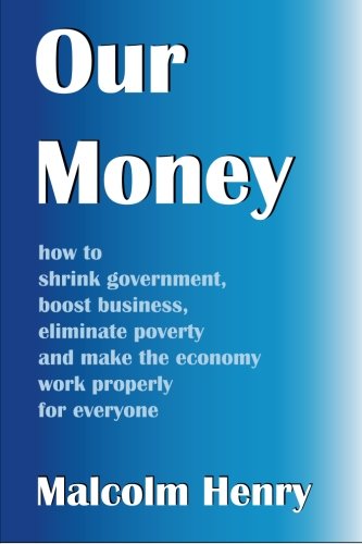 Our Money: how to shrink government, boost business, eliminate poverty and make the economy work properly for everyone