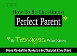 How to Be The Almost Perfect Parent: By TEENAGERS Who Know