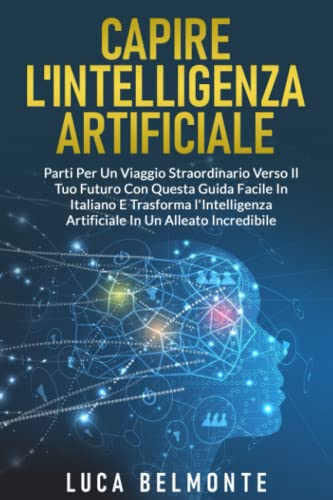 CAPIRE L'INTELLIGENZA ARTIFICIALE: Parti per un Viaggio Straordinario verso il Tuo Futuro con questa Guida Facile in italiano e Trasforma l'Intelligenza Artificiale in un Alleato Incredibile