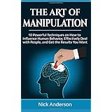 The Art of Manipulation: 10 Powerful Techniques on How to Influence Human Behavior, Effectively Deal with People, and Get the Results You Want