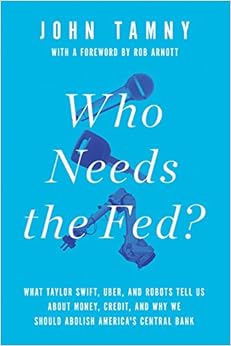 Who Needs the Fed?: What Taylor Swift, Uber, and Robots Tell Us About Money, Credit, and Why We Should Abolish America's Central Bank, by John Tamny