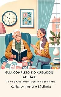 Livro Guia Completo do Cuidador Familiar: Tudo o Que Você Precisa Saber para Cuidar com Amor e Eficiência