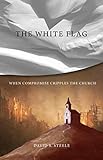 The White Flag: When Compromise Cripples the Church by David S. Steele