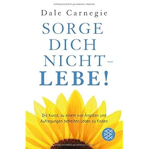Sorge dich nicht – lebe!: Die Kunst zu einem von Ängsten und Aufregungen befreiten Leben zu finden (Dale Carnegie)