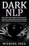 Dark NLP: How To Use Neuro-linguistic Programming For Self Mastery, Getting What You Want, Mastering Others And To Gain An Advantage Over Anyone
