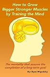 How to Grow Bigger Stronger Muscles by Training the Mind - The Mentality That Assures the Completion by Ryan Wigodsky