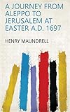 A Journey from Aleppo to Jerusalem at Easter A.D. 1697 by Henry Maundrell