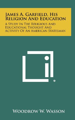 James A. Garfield: His Religion and Education: A study in the religious and educational thought and activity of an