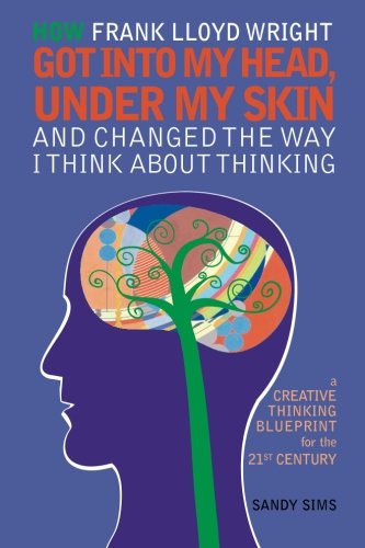 How Frank Lloyd Wright Got Into My Head, Under My Skin and Changed The Way I Think  About Thinking: A Creative Thinking Blueprint for the 21st Century