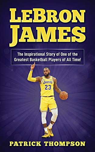 LeBron James: The Inspirational Story of One of the Greatest Basketball Players of All Time! (NBA Legends)