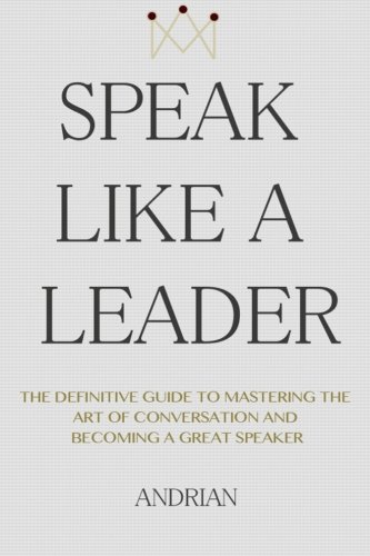 Download Speak Like a Leader: The Definitve Guide to Mastering the Art of Conversation and Becoming a Great Speaker