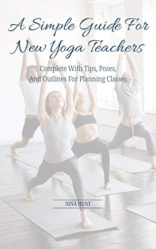 A Simple Guide For New Yoga Teachers: Complete With Tips, Poses, and Outlines For Planning Classes by Nina Hunt