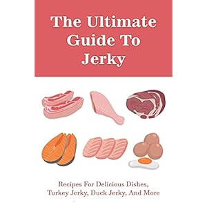 The Ultimate Guide To Jerky: Recipes For Delicious Dishes, Turkey Jerky, Duck Jerky, And More: Homemade Beef Jerky…