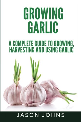 Growing Garlic - A Complete Guide to Growing, Harvesting & Using Garlic (Inspiring Gardening Ideas) (Volume 26) by Jason Johns