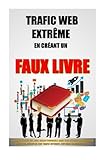 Trafic Web Extrême En Créant Un Faux Livre: Comment Ecrire Un Livre Incontournable Sans Rien Rédi by