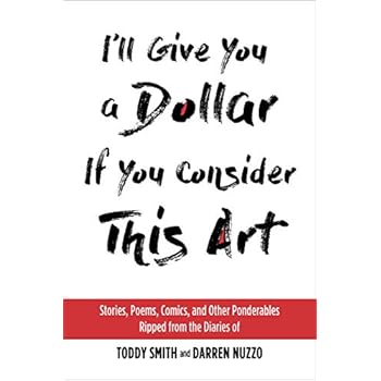 I'll Give You a Dollar If You Consider This Art: Stories, Poems, Comics, and Other Ponderables Ripped from the Diaries of Toddy Smith and Darren Nuzzo I'll Give You a Dollar If You Consider This Art: Stories, Poems, Comics, and Other Ponderables Ripped from the Diaries of Toddy Smith and Darren Nuzzo