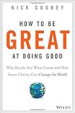 How To Be Great At Doing Good: Why Results Are What Count and How Smart Charity Can Change the World