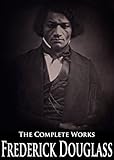 The Complete Works of Frederick Douglass: Narrative of the Life of Frederick Douglass, Self-Made Men, The Heroic Slave, My Bondage And My Freedom, My Escape From Slavery and More