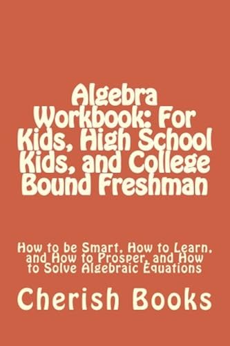 Download Algebra Workbook: For Kids, High School Kids, and College Bound Freshman: How to be Smart, How to Learn, and How to Prosper, and How to Solve Algebraic Equations PDF