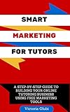 Smart Marketing For Tutors: A Step-by-Step Guide To Building Your Online Tutoring Business Using Free Marketing Tools