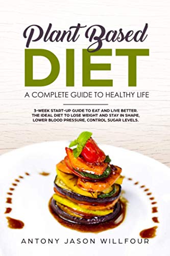 Plant-Based Diet A Complete Guide To Healthy Life: 3-Week Start-Up Guide To Eat And Live Better. The Ideal Diet To Lose Weight And Stay In Shape, Lower Blood Pressure, Control Sugar Levels. by Antony Jason Willfour