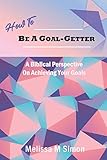How To Be A Goal-Getter: A Biblical Perspective On Achieving Your Goals by Melissa M Simon