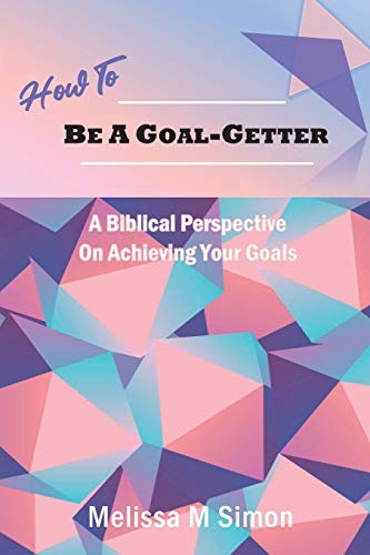 How To Be A Goal-Getter: A Biblical Perspective On Achieving Your Goals by Melissa M Simon