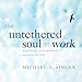 The Untethered Soul at Work: Teachings to Transform Your Work Life by 
