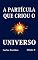 Livro A PARTÍCULA QUE CRIOU O UNIVERSO: A CRIAÇÃO DO UNIVERSO A PARTIR DE UM BÓSON; A FORMAÇÃO DO NÚCLEO ATÔMICO, O ELÉTRON, A LUZ, O CORPO E O ESPÍRITO