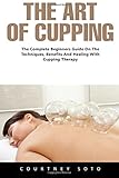 The Art of Cupping: The Complete Beginners Guide On The Techniques, Benefits And Healing With Cupping Therapy (Suction Cup Therapy, Chinese Cupping, Cupping Therapy)