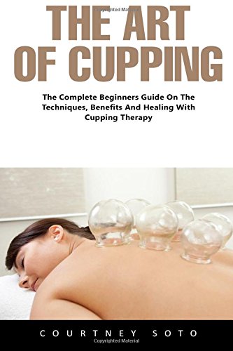 The Art of Cupping: The Complete Beginners Guide On The Techniques, Benefits And Healing With Cupping Therapy (Suction Cup Therapy, Chinese Cupping, Cupping Therapy)