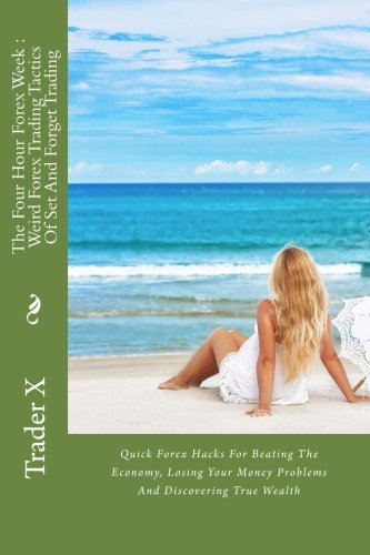 The Four Hour Forex Week : Weird Forex Trading Tactics Of Set And Forget Trading: Quick Forex Hacks For Beating The Economy, Losing Your Money Problems And Discovering True Wealth