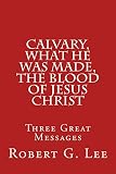 Calvary, What He was Made, The Blood of Jesus Christ: Three Great Messages by 