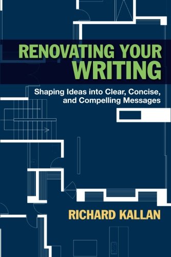Renovating Your Writing: Shaping Ideas into Clear, Concise, and Compelling Messages, by Richard Kallan Renovating Your Writing: Shaping Ideas into Clear, Concise, and Compelling Messages, by Richard Kallan
