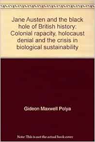 Jane Austen And The Black Hole Of British History Colonial Rapacity Holocaust Denial And The Crisis In Biological Sustainability Polya Gideon Maxwell 9780646355801 Amazon Com Books Jane Austen And The Black Hole Of British History Colonial Rapacity Holocaust Denial And The Crisis In Biological Sustainability Polya Gideon Maxwell 9780646355801 Amazon Com Books