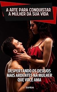 Livro A ARTE PARA CONQUISTAR A MULHER DA SUA VIDA: DESPERTANDO OS DESEJOS MAIS ARDENTES NA MULHER QUE VOCÊ AMA