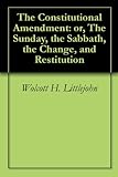 The Constitutional Amendment: or, The Sunday, the Sabbath, the Change, and Restitution by