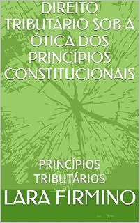 Livro DIREITO TRIBUTÁRIO SOB A ÓTICA DOS PRINCÍPIOS CONSTITUCIONAIS: PRINCÍPIOS TRIBUTÁRIOS