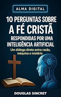 Livro 10 PERGUNTAS SOBRE A FÉ CRISTÃ RESPONDIDAS POR UMA INTELIGÊNCIA ARTIFICIAL: Um diálogo direto entre razão, máquina e mistério (ALMA DIGITAL)