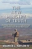 The New Ministry of Truth: Combat Advisors in Afghanistan and America's Great Betrayal by Maurice L. Naylon IV