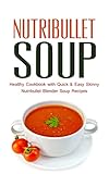Nutribullet Soup: Healthy Cookbook with Quick & Easy Skinny Nutribullet Blender Soup Recipes & Ideas for Pasta Sauces, Single Serving Soups and Nutribullet Diet meals under 100, 200 & 300 Calories