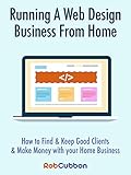 Running A Web Design Business From Home: How To Find and Keep Good Clients and Make Money with Your by Rob Cubbon