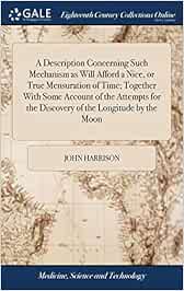 A Description Concerning Such Mechanism as Will Afford a Nice, or True Mensuration of Time; Together With Some Account of the Attempts for the Discovery of the Longitude by the Moon