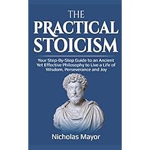 The Practical Stoicism: Your Step-By-Step Guide to an Ancient Yet Effective Philosophy to live a life of wisdom, perseverance and Joy