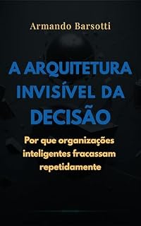 Livro A Arquitetura Invisível da Decisão: Por que organizações inteligentes fracassam repetidamente