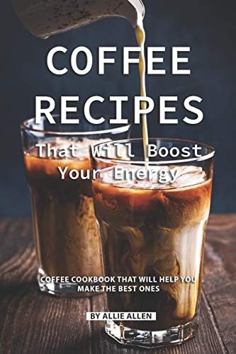 Coffee Recipes That Will Boost Your Energy: Coffee Cookbook That Will Help You Make the Best Ones
